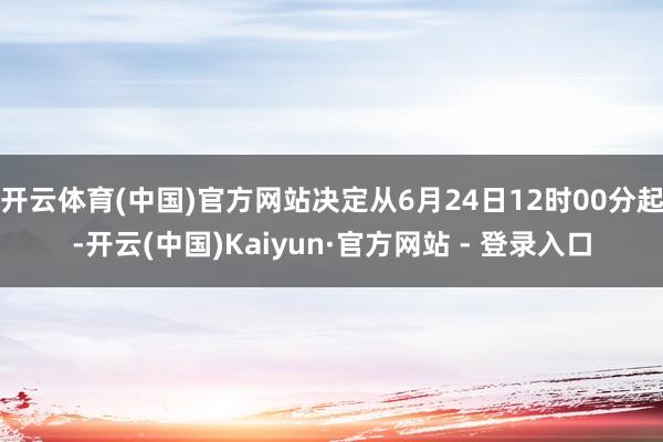 开云体育(中国)官方网站决定从6月24日12时00分起-开云(中国)Kaiyun·官方网站 - 登录入口