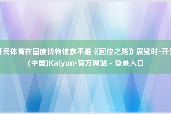 开云体育在国度博物馆参不雅《回应之路》展览时-开云(中国)Kaiyun·官方网站 - 登录入口