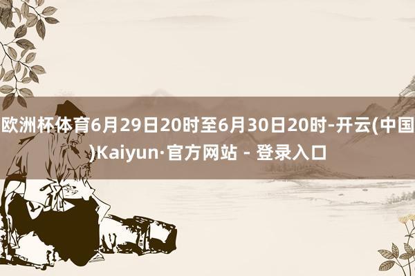 欧洲杯体育6月29日20时至6月30日20时-开云(中国)Kaiyun·官方网站 - 登录入口