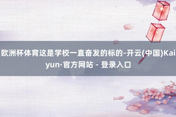 欧洲杯体育这是学校一直奋发的标的-开云(中国)Kaiyun·官方网站 - 登录入口