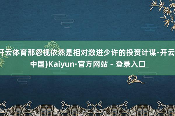 开云体育那忽视依然是相对激进少许的投资计谋-开云(中国)Kaiyun·官方网站 - 登录入口