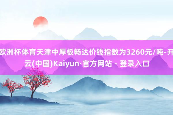 欧洲杯体育天津中厚板畅达价钱指数为3260元/吨-开云(中国)Kaiyun·官方网站 - 登录入口