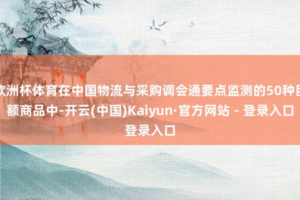 欧洲杯体育在中国物流与采购调会通要点监测的50种巨额商品中-开云(中国)Kaiyun·官方网站 - 登录入口