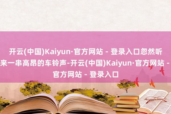 开云(中国)Kaiyun·官方网站 - 登录入口忽然听到巷口授来一串高昂的车铃声-开云(中国)Kaiyun·官方网站 - 登录入口