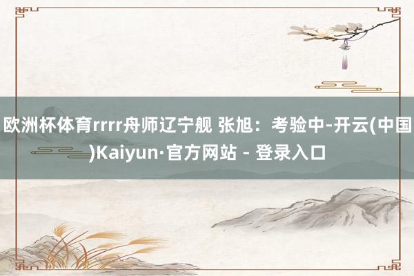 欧洲杯体育rrrr舟师辽宁舰 张旭：考验中-开云(中国)Kaiyun·官方网站 - 登录入口