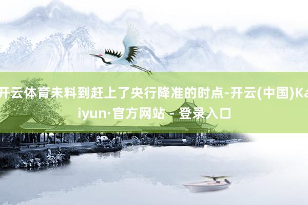 开云体育未料到赶上了央行降准的时点-开云(中国)Kaiyun·官方网站 - 登录入口