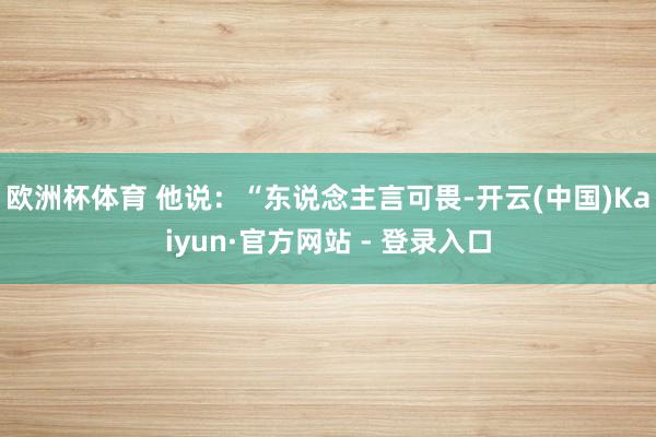 欧洲杯体育 他说：“东说念主言可畏-开云(中国)Kaiyun·官方网站 - 登录入口
