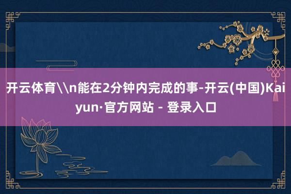 开云体育\n能在2分钟内完成的事-开云(中国)Kaiyun·官方网站 - 登录入口