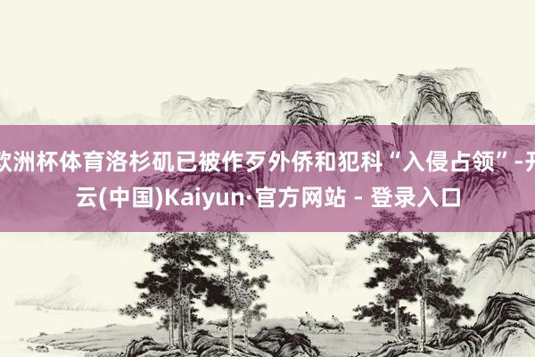 欧洲杯体育洛杉矶已被作歹外侨和犯科“入侵占领”-开云(中国)Kaiyun·官方网站 - 登录入口