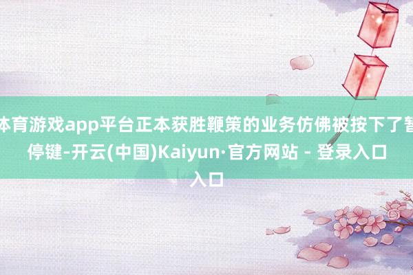 体育游戏app平台正本获胜鞭策的业务仿佛被按下了暂停键-开云(中国)Kaiyun·官方网站 - 登录入口