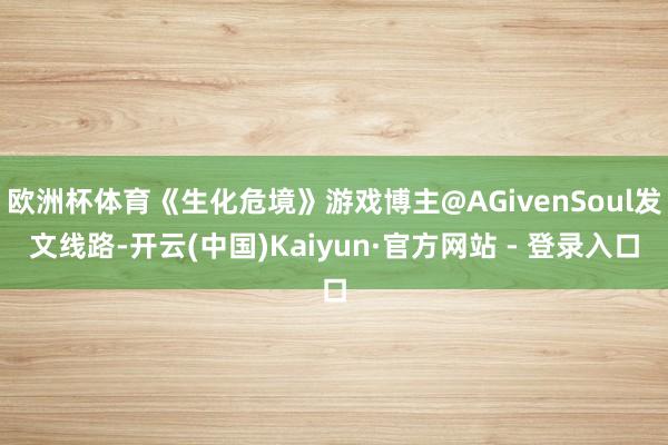 欧洲杯体育《生化危境》游戏博主@AGivenSoul发文线路-开云(中国)Kaiyun·官方网站 - 登录入口