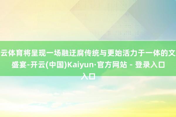 开云体育将呈现一场融迂腐传统与更始活力于一体的文旅盛宴-开云(中国)Kaiyun·官方网站 - 登录入口