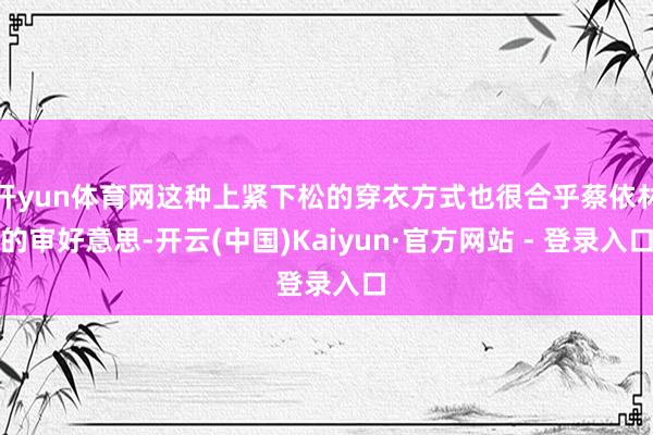 开yun体育网这种上紧下松的穿衣方式也很合乎蔡依林的审好意思-开云(中国)Kaiyun·官方网站 - 登录入口