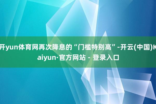 开yun体育网再次降息的“门槛特别高”-开云(中国)Kaiyun·官方网站 - 登录入口