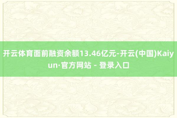 开云体育面前融资余额13.46亿元-开云(中国)Kaiyun·官方网站 - 登录入口