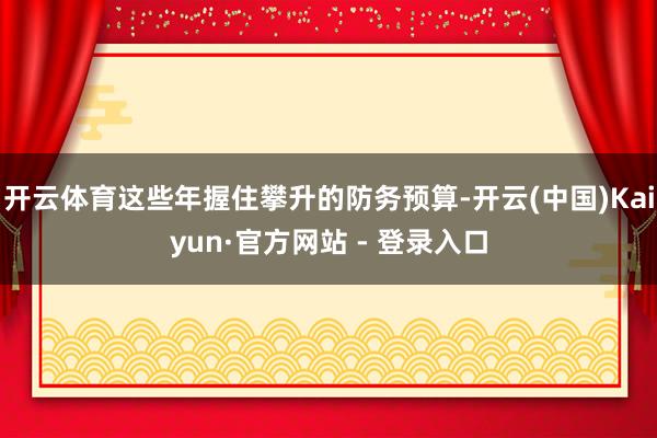 开云体育这些年握住攀升的防务预算-开云(中国)Kaiyun·官方网站 - 登录入口