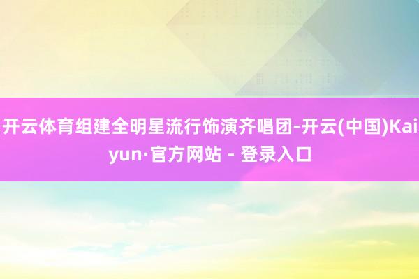 开云体育组建全明星流行饰演齐唱团-开云(中国)Kaiyun·官方网站 - 登录入口