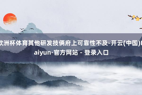欧洲杯体育其他研发技俩府上可靠性不及-开云(中国)Kaiyun·官方网站 - 登录入口