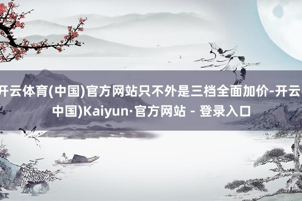 开云体育(中国)官方网站只不外是三档全面加价-开云(中国)Kaiyun·官方网站 - 登录入口
