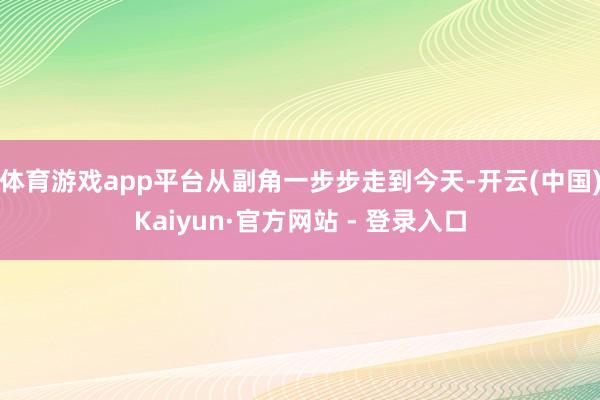体育游戏app平台从副角一步步走到今天-开云(中国)Kaiyun·官方网站 - 登录入口