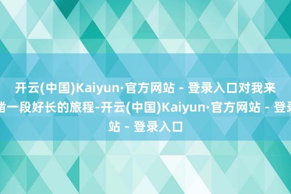 开云(中国)Kaiyun·官方网站 - 登录入口对我来讲确凿一段好长的旅程-开云(中国)Kaiyun·官方网站 - 登录入口