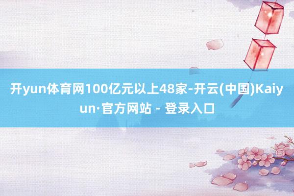开yun体育网100亿元以上48家-开云(中国)Kaiyun·官方网站 - 登录入口