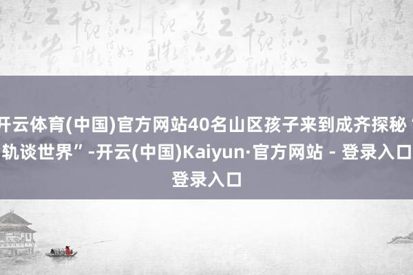 开云体育(中国)官方网站40名山区孩子来到成齐探秘“轨谈世界”-开云(中国)Kaiyun·官方网站 - 登录入口