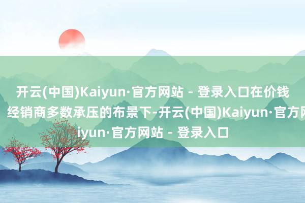 开云(中国)Kaiyun·官方网站 - 登录入口在价钱战抓续一整年、经销商多数承压的布景下-开云(中国)Kaiyun·官方网站 - 登录入口