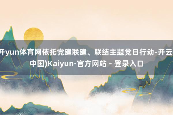 开yun体育网依托党建联建、联结主题党日行动-开云(中国)Kaiyun·官方网站 - 登录入口