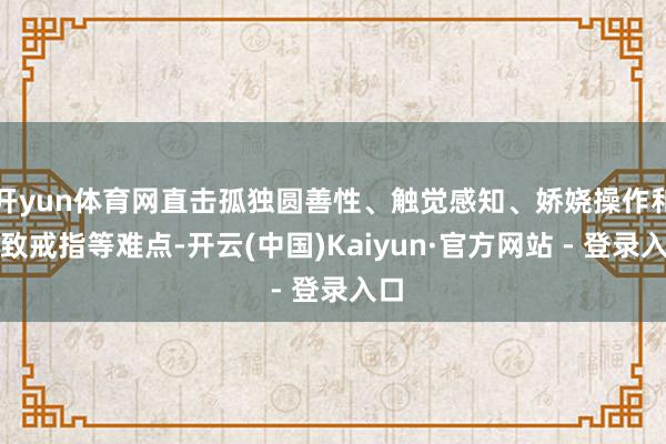 开yun体育网直击孤独圆善性、触觉感知、娇娆操作和密致戒指等难点-开云(中国)Kaiyun·官方网站 - 登录入口