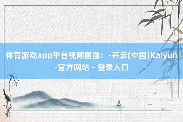 体育游戏app平台视频画面:-开云(中国)Kaiyun·官方网站 - 登录入口