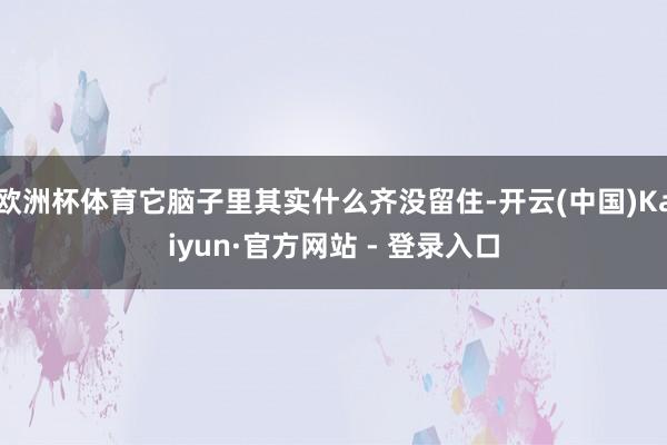 欧洲杯体育它脑子里其实什么齐没留住-开云(中国)Kaiyun·官方网站 - 登录入口