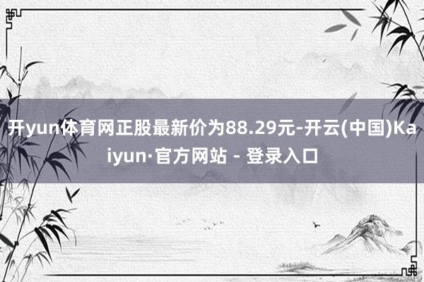 开yun体育网正股最新价为88.29元-开云(中国)Kaiyun·官方网站 - 登录入口
