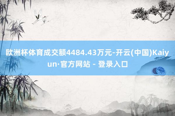 欧洲杯体育成交额4484.43万元-开云(中国)Kaiyun·官方网站 - 登录入口