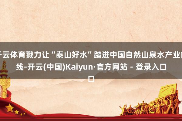 开云体育戮力让“泰山好水”踏进中国自然山泉水产业前线-开云(中国)Kaiyun·官方网站 - 登录入口