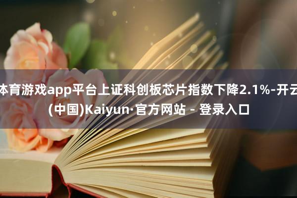 体育游戏app平台上证科创板芯片指数下降2.1%-开云(中国)Kaiyun·官方网站 - 登录入口