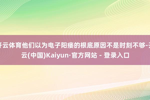 开云体育他们以为电子阳痿的根底原因不是时刻不够-开云(中国)Kaiyun·官方网站 - 登录入口