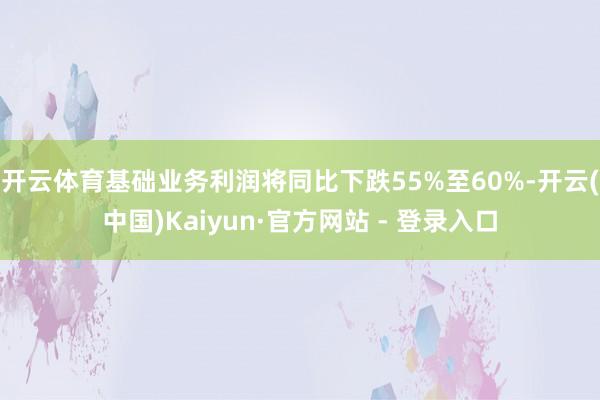 开云体育基础业务利润将同比下跌55%至60%-开云(中国)Kaiyun·官方网站 - 登录入口