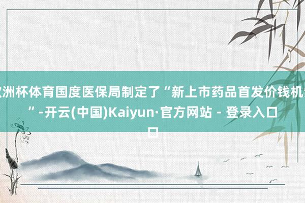 欧洲杯体育国度医保局制定了“新上市药品首发价钱机制”-开云(中国)Kaiyun·官方网站 - 登录入口