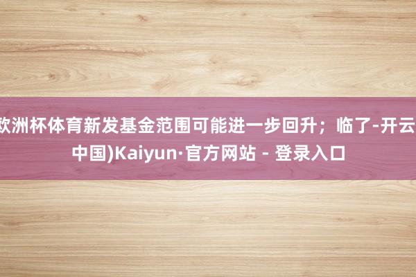 欧洲杯体育新发基金范围可能进一步回升;临了-开云(中国)Kaiyun·官方网站 - 登录入口