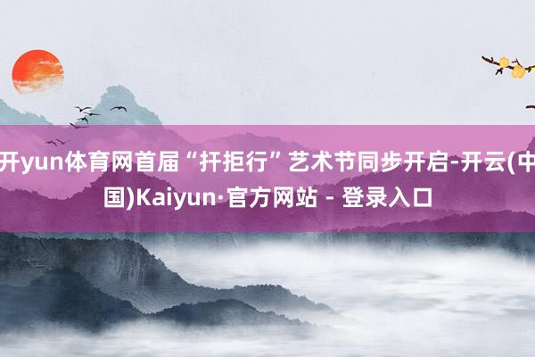 开yun体育网首届“扞拒行”艺术节同步开启-开云(中国)Kaiyun·官方网站 - 登录入口