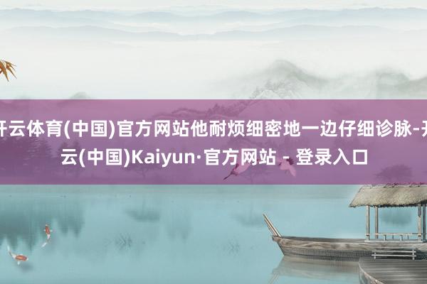 开云体育(中国)官方网站他耐烦细密地一边仔细诊脉-开云(中国)Kaiyun·官方网站 - 登录入口