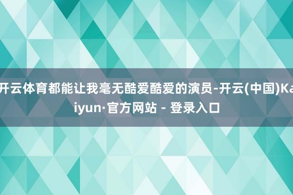 开云体育都能让我毫无酷爱酷爱的演员-开云(中国)Kaiyun·官方网站 - 登录入口