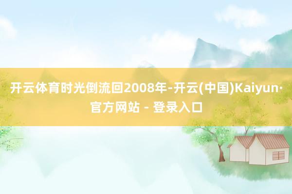 开云体育时光倒流回2008年-开云(中国)Kaiyun·官方网站 - 登录入口