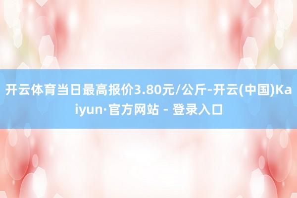 开云体育当日最高报价3.80元/公斤-开云(中国)Kaiyun·官方网站 - 登录入口