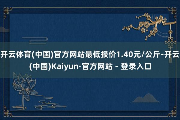 开云体育(中国)官方网站最低报价1.40元/公斤-开云(中国)Kaiyun·官方网站 - 登录入口