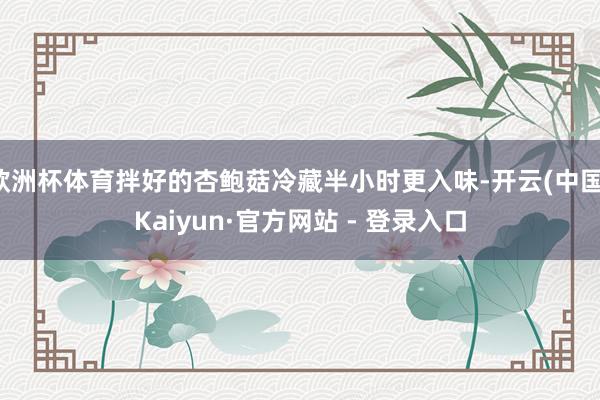 欧洲杯体育拌好的杏鲍菇冷藏半小时更入味-开云(中国)Kaiyun·官方网站 - 登录入口