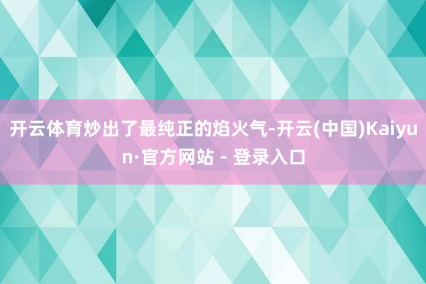 开云体育炒出了最纯正的焰火气-开云(中国)Kaiyun·官方网站 - 登录入口