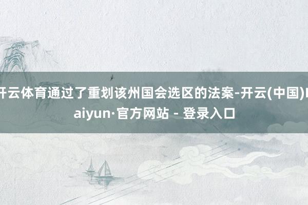 开云体育通过了重划该州国会选区的法案-开云(中国)Kaiyun·官方网站 - 登录入口