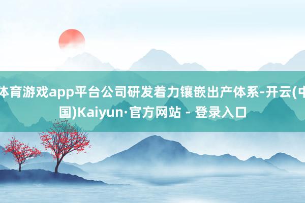 体育游戏app平台公司研发着力镶嵌出产体系-开云(中国)Kaiyun·官方网站 - 登录入口
